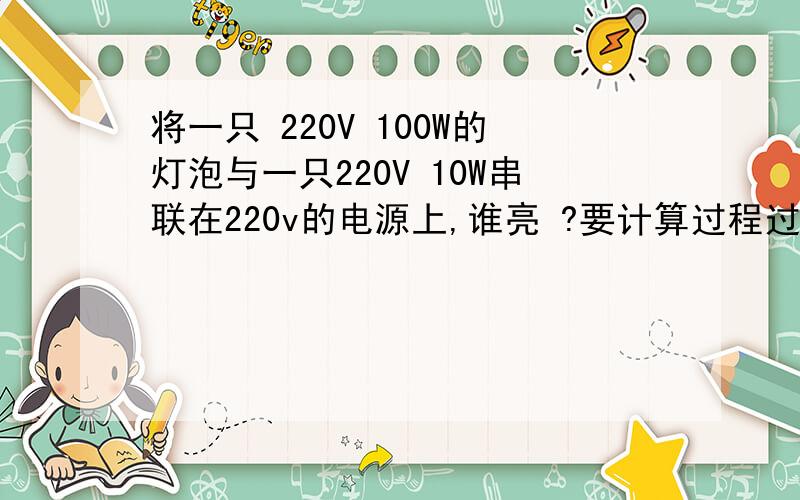 将一只 220V 100W的灯泡与一只220V 10W串联在220v的电源上,谁亮 ?要计算过程过程完整  要他们各自实际功率的比较 谢谢