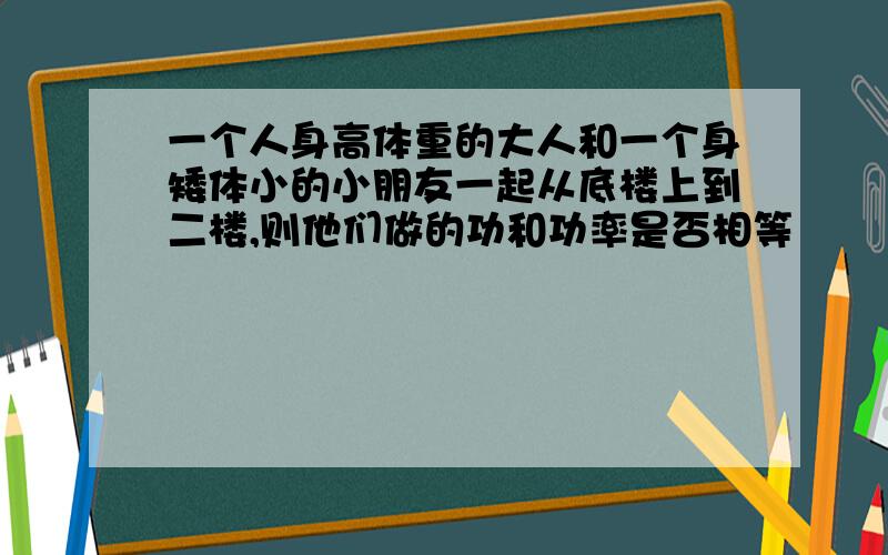 一个人身高体重的大人和一个身矮体小的小朋友一起从底楼上到二楼,则他们做的功和功率是否相等