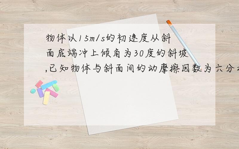 物体以15m/s的初速度从斜面底端冲上倾角为30度的斜坡,已知物体与斜面间的动摩擦因数为六分之根号3(1)物体沿斜面上滑的最大位移；(2)物体从开始冲上斜面到滑到斜面底端所需时间.