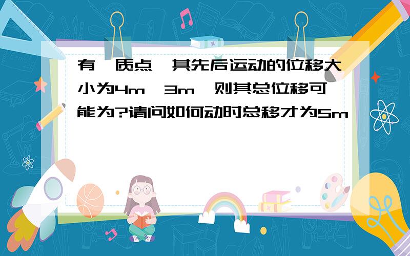 有一质点,其先后运动的位移大小为4m,3m,则其总位移可能为?请问如何动时总移才为5m