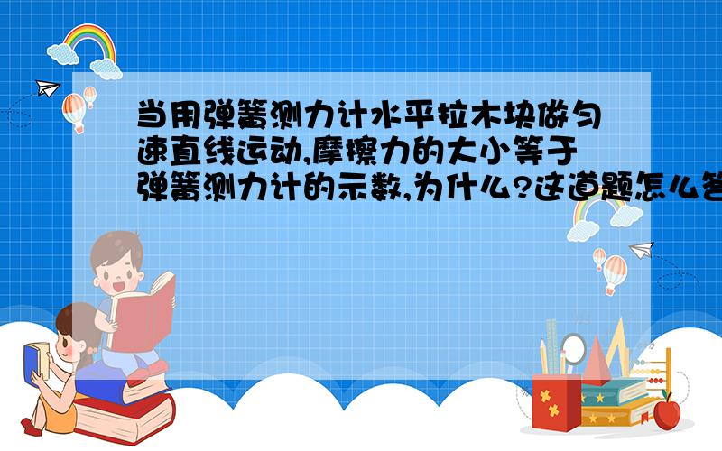 当用弹簧测力计水平拉木块做匀速直线运动,摩擦力的大小等于弹簧测力计的示数,为什么?这道题怎么答