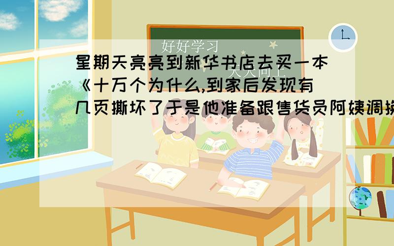 星期天亮亮到新华书店去买一本《十万个为什么,到家后发现有几页撕坏了于是他准备跟售货员阿姨调换他该怎么对售货员阿姨说呢?（要注意礼貌用语)50字