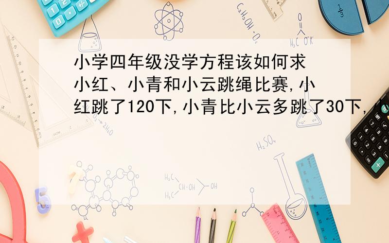 小学四年级没学方程该如何求 小红、小青和小云跳绳比赛,小红跳了120下,小青比小云多跳了30下,小云跳的是小红的和小青总和的一半,小青、小云各跳了多少下?小云：(120 + 30) ÷ (2 - 1) = 150如