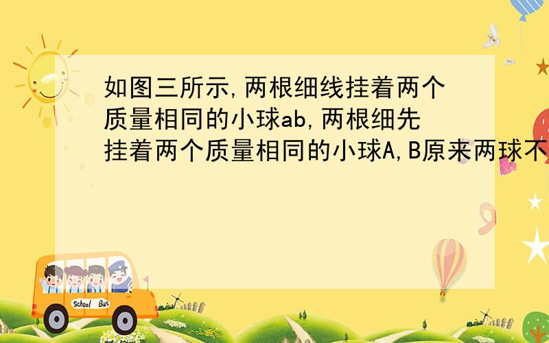 如图三所示,两根细线挂着两个质量相同的小球ab,两根细先挂着两个质量相同的小球A,B原来两球不带电时,上下两根细线的拉力为Fa,F b,现在两球带上同种电荷后,上下两根细线的拉力分别为Fa'