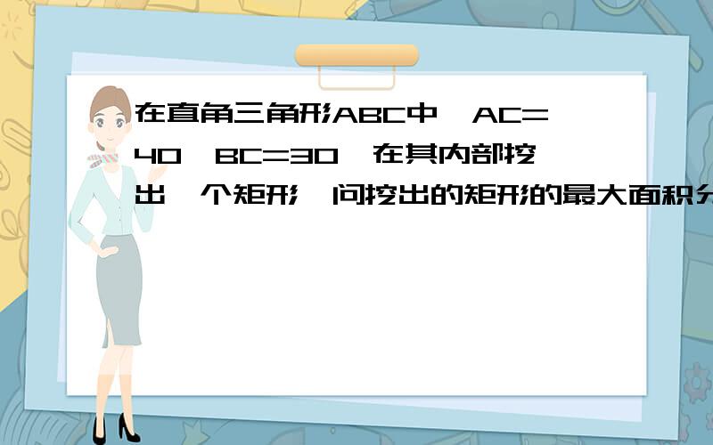 在直角三角形ABC中,AC=40,BC=30,在其内部挖出一个矩形,问挖出的矩形的最大面积分两种情况答.一种情况是矩形CDEF,CF在BC边上.一种情况是矩形DEFG,EF在AB边上.