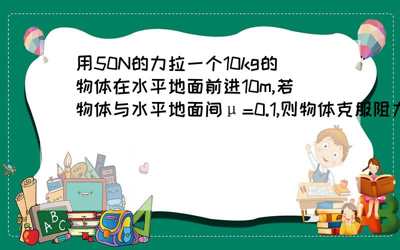 用50N的力拉一个10kg的物体在水平地面前进10m,若物体与水平地面间μ=0.1,则物体克服阻力做功W=----?