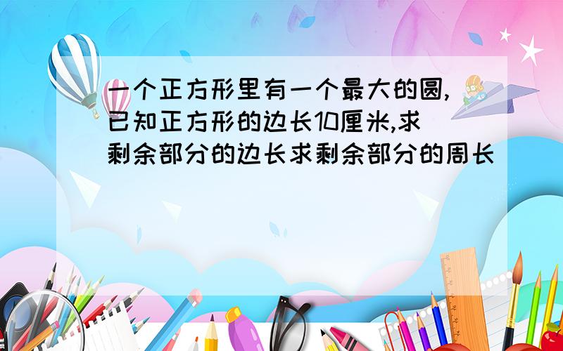 一个正方形里有一个最大的圆,已知正方形的边长10厘米,求剩余部分的边长求剩余部分的周长