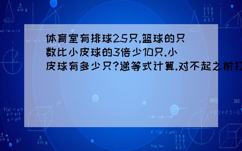 体育室有排球25只,篮球的只数比小皮球的3倍少10只.小皮球有多少只?递等式计算.对不起之前打错了，是：体育室有排球25只，篮球的只数是排球的2倍，篮球的只数比小皮球的3倍少10只。小皮