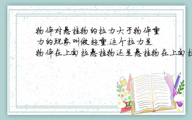 物体对悬挂物的拉力大于物体重力的现象叫做超重.这个拉力是物体在上面拉悬挂物还是悬挂物在上面拉物体?不确定的别回答.