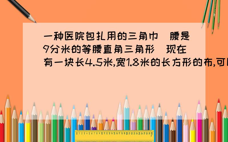 一种医院包扎用的三角巾（腰是9分米的等腰直角三角形）现在有一块长4.5米,宽1.8米的长方形的布,可以做多少条这着急,样的三角巾?