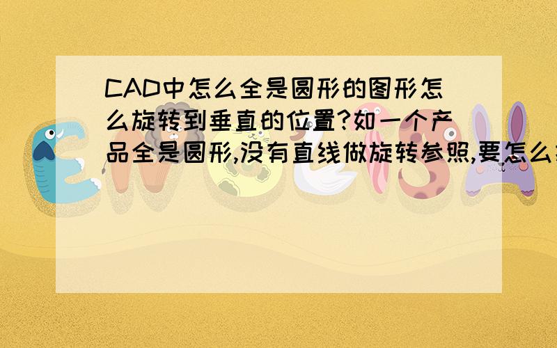 CAD中怎么全是圆形的图形怎么旋转到垂直的位置?如一个产品全是圆形,没有直线做旋转参照,要怎么把它旋转到对称位置!?