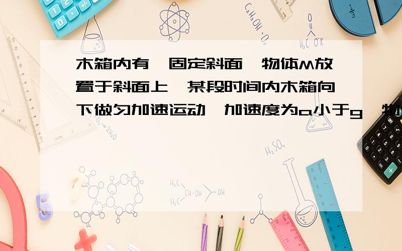 木箱内有一固定斜面,物体M放置于斜面上,某段时间内木箱向下做匀加速运动,加速度为a小于g,物体仍在斜面上保持静止,此时斜面对物体的摩擦力为F1,斜面对物体的支持力为F2,则A.F1和F2都不可