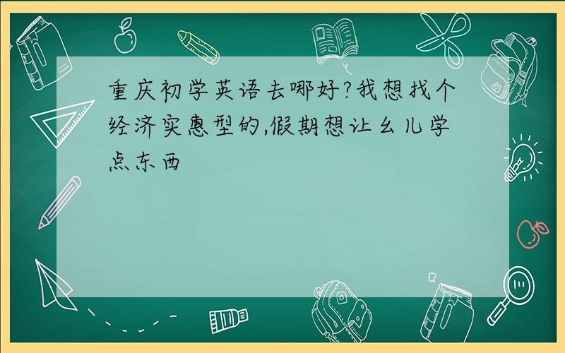 重庆初学英语去哪好?我想找个经济实惠型的,假期想让幺儿学点东西