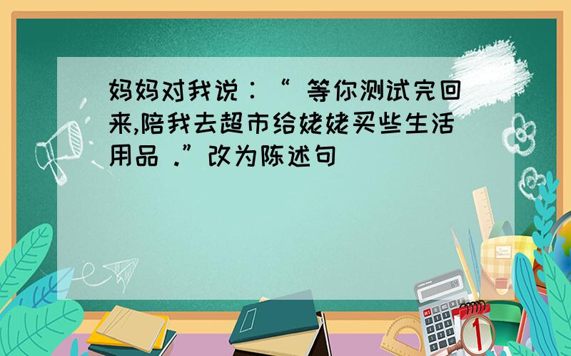 妈妈对我说∶“ 等你测试完回来,陪我去超市给姥姥买些生活用品 .”改为陈述句