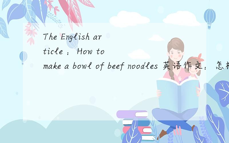 The English article ：How to make a bowl of beef noodles 英语作文：怎样做牛肉面英语作文：怎样做牛肉面不要太多,四五行就行要求：不要太多繁琐内容