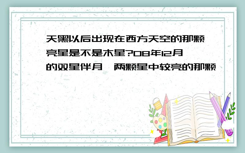 天黑以后出现在西方天空的那颗亮星是不是木星?08年12月的双星伴月,两颗星中较亮的那颗