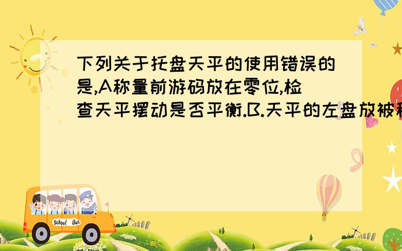 下列关于托盘天平的使用错误的是,A称量前游码放在零位,检查天平摆动是否平衡.B.天平的左盘放被称量物,右盘放砝码C.取用砝码用镊子D.称量时先加质量小的砝码,再加质量大的砝码.