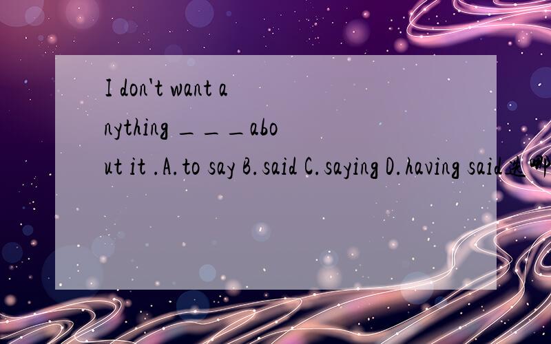 I don't want anything ___about it .A.to say B.said C.saying D.having said选哪个呢?这是个什么句子?内容出处: