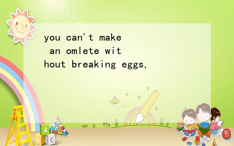 you can't make an omlete without breaking eggs,