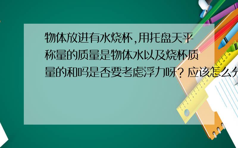 物体放进有水烧杯,用托盘天平称量的质量是物体水以及烧杯质量的和吗是否要考虑浮力呀？应该怎么分析呀？