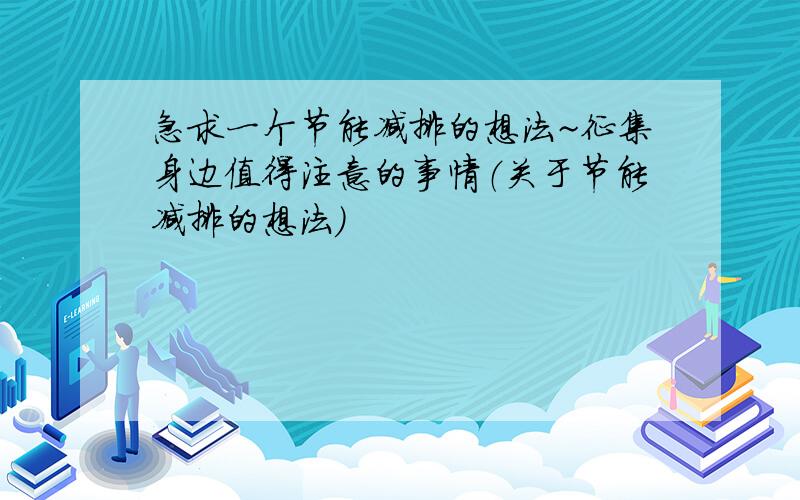 急求一个节能减排的想法~征集身边值得注意的事情（关于节能减排的想法）