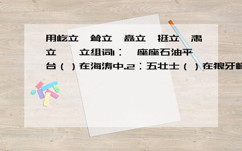 用屹立,耸立,矗立,挺立,肃立,兀立组词1：一座座石油平台（）在海涛中。2：五壮士（）在狼牙峰顶。3：桂林的山一座座拔地而起，危峰（）。4：一排排白杨像（）的哨兵。5：人们久久地（