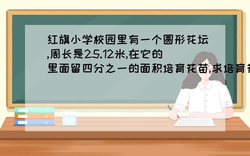 红旗小学校园里有一个圆形花坛,周长是25.12米,在它的里面留四分之一的面积培育花苗,求培育花苗的面积?