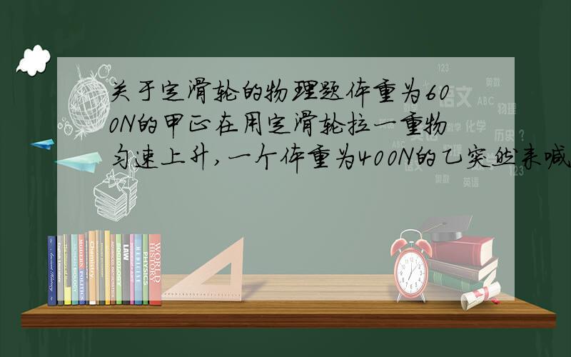 关于定滑轮的物理题体重为600N的甲正在用定滑轮拉一重物匀速上升,一个体重为400N的乙突然来喊甲,于是乙接过来继续拉,结果最好的是:A.重物拉着乙上升B.乙慢慢使重物落下来要附有解释,不