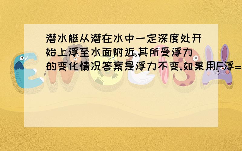 潜水艇从潜在水中一定深度处开始上浮至水面附近,其所受浮力的变化情况答案是浮力不变.如果用F浮=液体密度*g*V排.那么的确是浮力不变但是如果用F浮=G物.答案似乎就不一样了啊.因为潜水