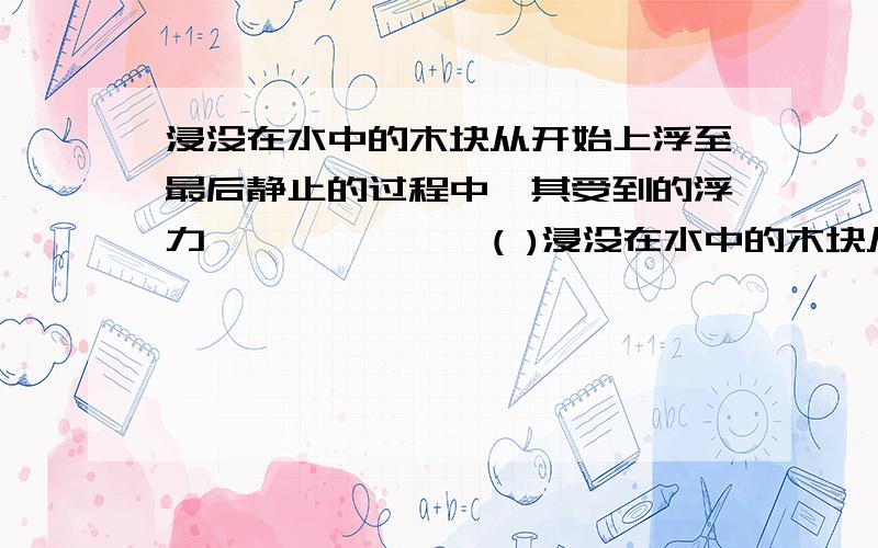 浸没在水中的木块从开始上浮至最后静止的过程中,其受到的浮力…………………( )浸没在水中的木块从开始上浮至最后静止的过程中,其受到的浮力…………………( )A．越来越小 B．先增加