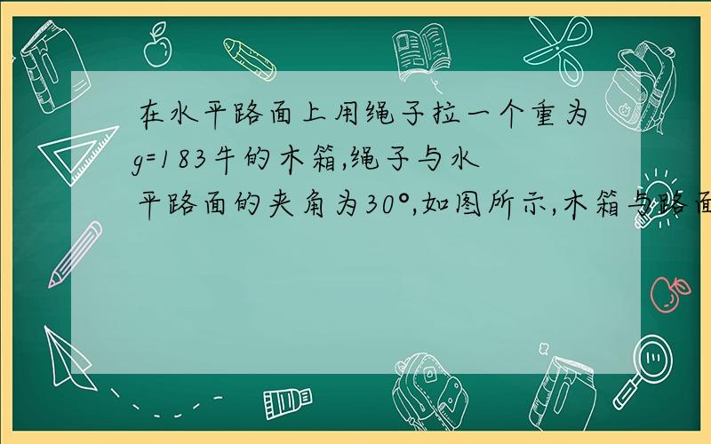 在水平路面上用绳子拉一个重为g=183牛的木箱,绳子与水平路面的夹角为30°,如图所示,木箱与路面间的动摩擦因数为0.10,要使木箱能在水平路面上匀速运动,则绳上所加拉力f应为多大?