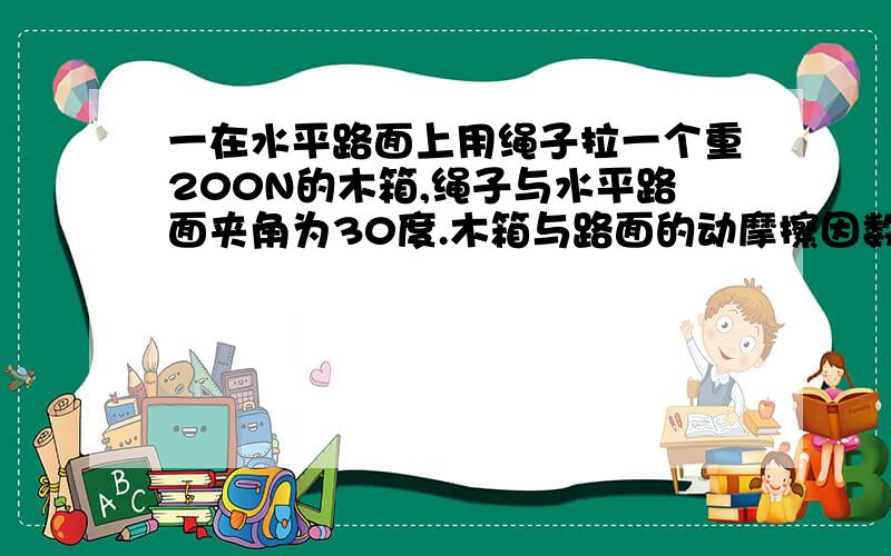 一在水平路面上用绳子拉一个重200N的木箱,绳子与水平路面夹角为30度.木箱与路面的动摩擦因数为0.1要使木箱能在水平路面上匀速移动.求绳子所加拉力F应为多大?（g=10m/s