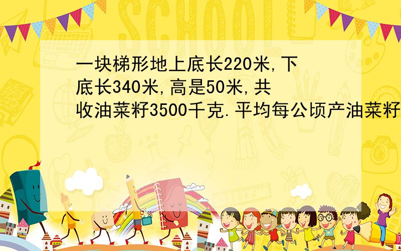 一块梯形地上底长220米,下底长340米,高是50米,共收油菜籽3500千克.平均每公顷产油菜籽多少千克?