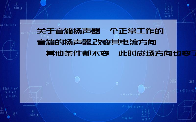 关于音箱扬声器一个正常工作的音箱的扬声器.改变其电流方向,其他条件都不变,此时磁场方向也变了是吗?既然磁场方向改变了,此时所产生声音的音量有没有发生变化?