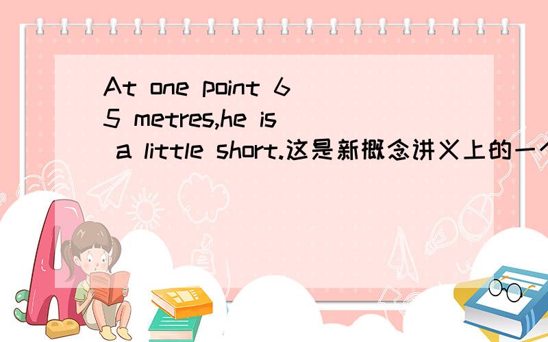 At one point 65 metres,he is a little short.这是新概念讲义上的一个例句.咋都看不懂,求翻译.新概念第三册,第8课.
