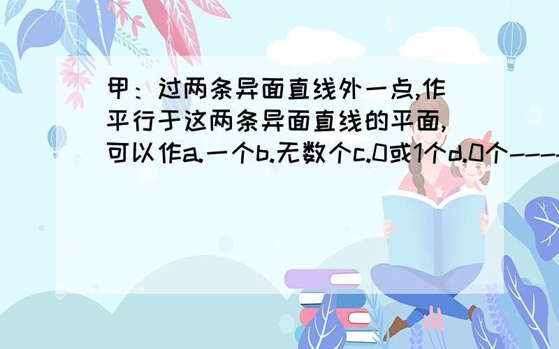 甲：过两条异面直线外一点,作平行于这两条异面直线的平面,可以作a.一个b.无数个c.0或1个d.0个----------------------------------------------------------------同一本书~一道填空:A是两条异面直线a,b外一点,