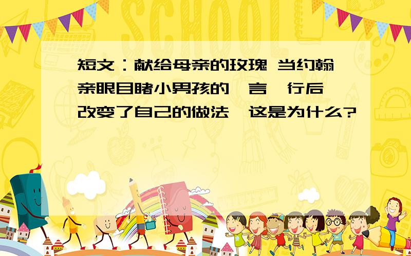 短文：献给母亲的玫瑰 当约翰亲眼目睹小男孩的一言一行后,改变了自己的做法,这是为什么?