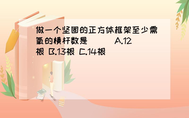 做一个坚固的正方体框架至少需氧的横杆数是（ ） A.12根 B.13根 C.14根