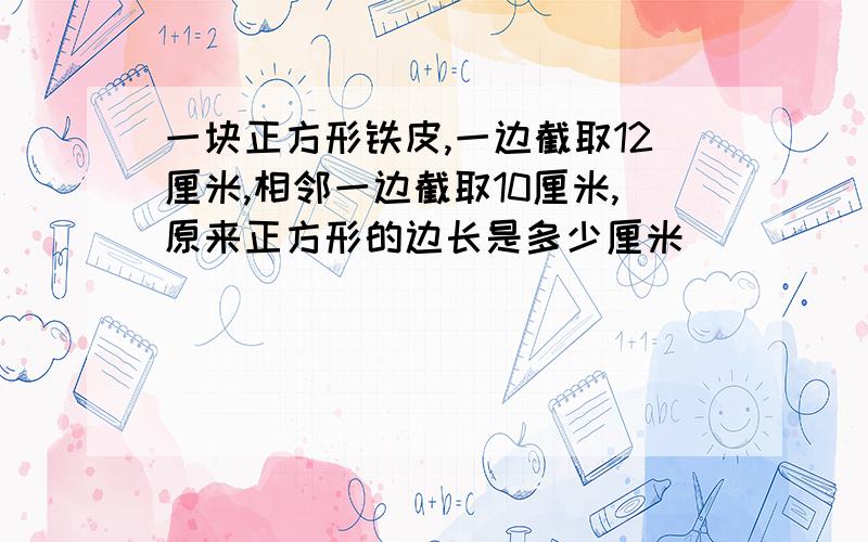 一块正方形铁皮,一边截取12厘米,相邻一边截取10厘米,原来正方形的边长是多少厘米