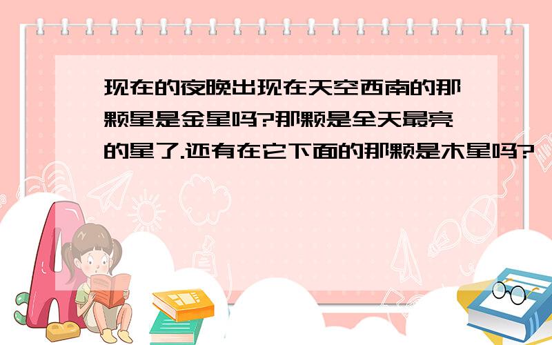 现在的夜晚出现在天空西南的那颗星是金星吗?那颗是全天最亮的星了.还有在它下面的那颗是木星吗?