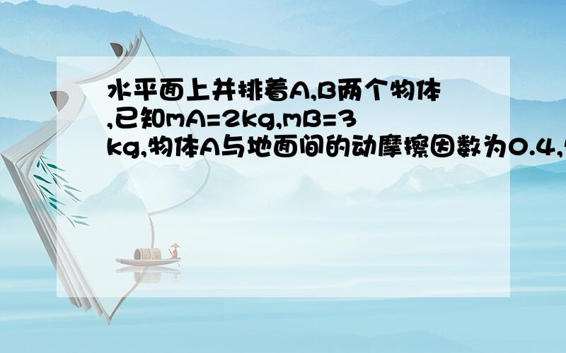 水平面上并排着A,B两个物体,已知mA=2kg,mB=3kg,物体A与地面间的动摩擦因数为0.4,物体B与地面间的动摩擦因数为0.2,现有水平推力F=20N作用在物体A上,经t=5s撤去F,(g取19m/s^2)问:1 在撤去力F前A,B间的作