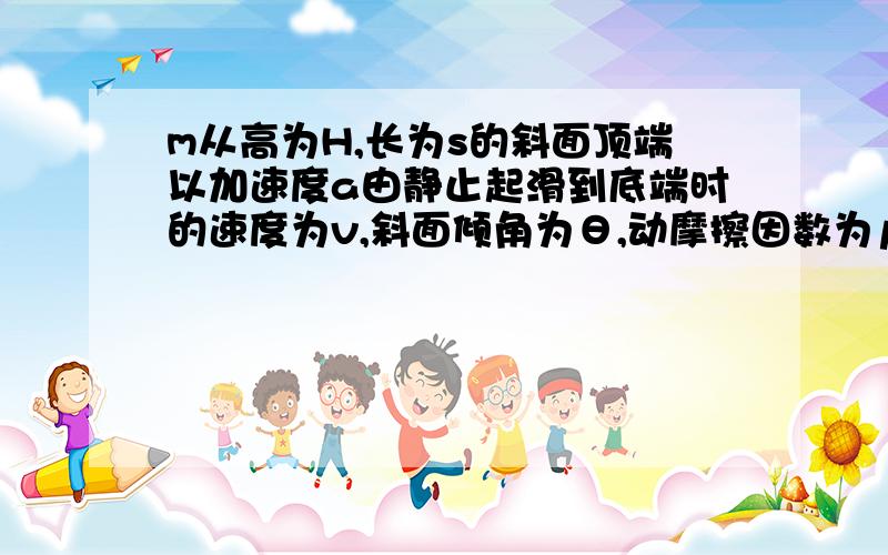 m从高为H,长为s的斜面顶端以加速度a由静止起滑到底端时的速度为v,斜面倾角为θ,动摩擦因数为μ,则下滑过程克服摩擦力做功为（ ） A．mgH－mv2/2 B．（mgsinθ－ma）s C．μmgs cosθ D．mgH