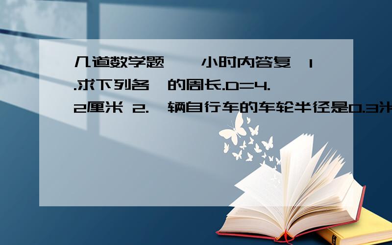 几道数学题,一小时内答复,1.求下列各○的周长.D=4.2厘米 2.一辆自行车的车轮半径是0.3米,车轮滚动一周可前进多少米?3.在以一张长5厘米、宽4厘米的长方形纸上剪下一个最下的○,这个○的直