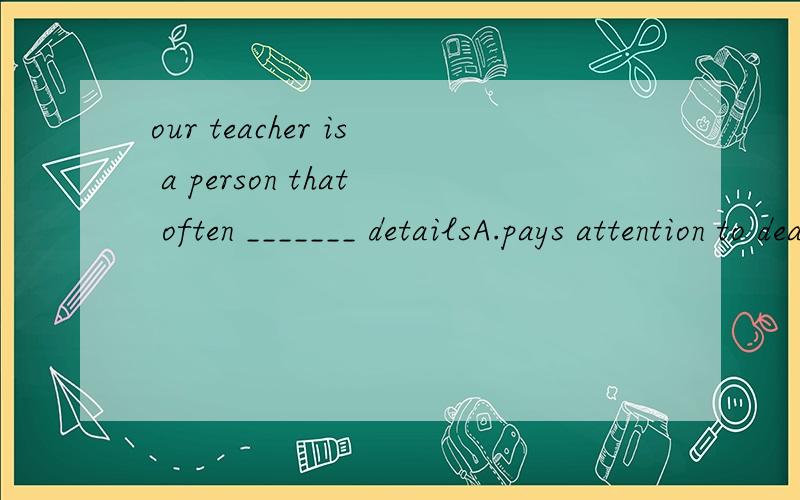 our teacher is a person that often _______ detailsA.pays attention to deatails B.pay attention to details我选择A，对不
