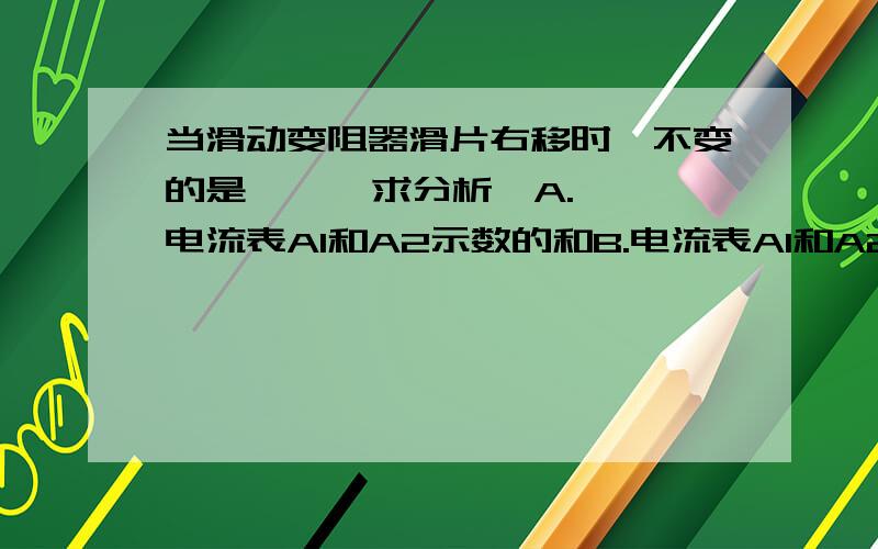 当滑动变阻器滑片右移时,不变的是      求分析,A.电流表A1和A2示数的和B.电流表A1和A2示数的差