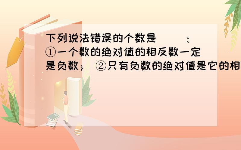 下列说法错误的个数是（ ）：①一个数的绝对值的相反数一定是负数； ②只有负数的绝对值是它的相反数；