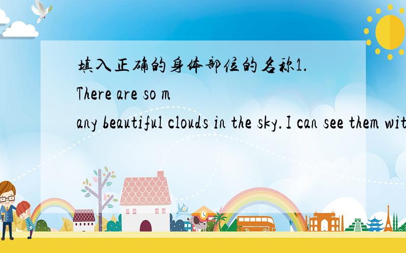 填入正确的身体部位的名称1.There are so many beautiful clouds in the sky.I can see them with my( ).2.We use our ( ) to listen to music.3.Put up your （ ）and answer my questions.The teacher says.我会给您积分的,