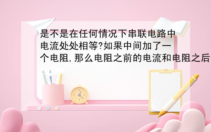 是不是在任何情况下串联电路中电流处处相等?如果中间加了一个电阻,那么电阻之前的电流和电阻之后的电流还相等吗?如果相等,那测电笔中老师讲的笔尖的部分前端是金属,后端是个大电阻,