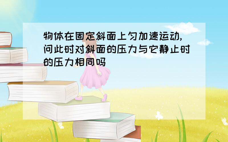 物体在固定斜面上匀加速运动,问此时对斜面的压力与它静止时的压力相同吗