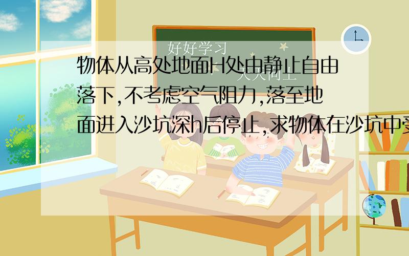 物体从高处地面H处由静止自由落下,不考虑空气阻力,落至地面进入沙坑深h后停止,求物体在沙坑中受到的平均阻力F是其重力的多少倍 用运动学来解一次 用分段动能定理解一次.运动学就是算